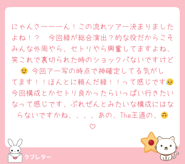 にゃんさーーーん！この流れツアー決まりましたよね！？🥲今回緑が総合演出？的な役だからこそみんな外周やら、セトリやら興奮してますよね、笑これで裏切られた時のショックパないですけど🙂‍↕️今回アー写の時点で神確定してる気がしてます！！ほんとに頼んだ緑！！って感じです😥今回構成とかセトリ良かったらいっぱい行きたいなって感じです、ぷれぜんとみたいな構成にはならないですかね、、、、あの、The王道の、🙃