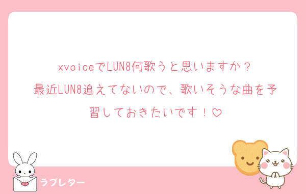 xvoiceでLUN8何歌うと思いますか？
最近LUN8追えてないので、歌いそうな曲を予習しておきたいです！