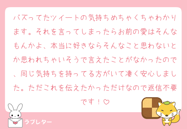 バズってたツイートの気持ちめちゃくちゃわかります。それを言ってしまったらお前の愛はそんなもんかよ、本当に好きならそんなこと思わないとか思われちゃいそうで言えたことがなかったので、同じ気持ちを持ってる方がいて凄く安心しました。ただこれを伝えたかっただけなので返信不要です！