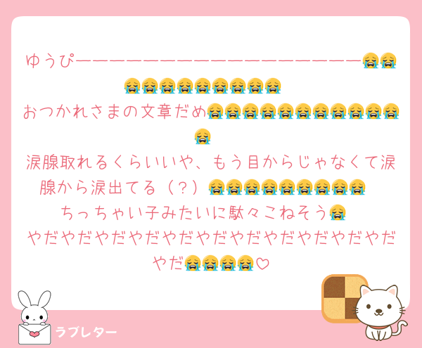 ゆうぴーーーーーーーーーーーーーーーーー😭😭😭😭😭😭😭😭😭😭😭
おつかれさまの文章だめ😭😭😭😭😭😭😭😭😭😭😭😭
涙腺取れるくらいいや、もう目からじゃなくて涙腺から涙出てる（？）😭😭😭😭😭😭😭😭😭
ちっちゃい子みたいに駄々こねそう😭
やだやだやだやだやだやだやだやだやだやだやだやだ😭😭😭😭