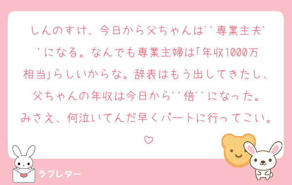 しんのすけ、今日から父ちゃんは''専業主夫''になる。なんでも専業主婦は｢年収1000万相当｣らしいからな。辞表はもう出してきたし、父ちゃんの年収は今日から''倍''になった。みさえ、何泣いてんだ早くパートに行ってこい。