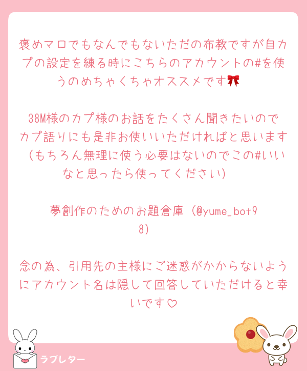 褒めマロでもなんでもないただの布教ですが自カプの設定を練る時にこちらのアカウントの#を使うのめちゃくちゃオススメです🎀

38M様のカプ様のお話をたくさん聞きたいのでカプ語りにも是非お使いいただければと思います（もちろん無理に使う必要はないのでこの#いいなと思ったら使ってください）

夢創作のためのお題倉庫（@yume_bot98）

念の為、引用先の主様にご迷惑がかからないようにアカウント名は隠して回答していただけると幸いです