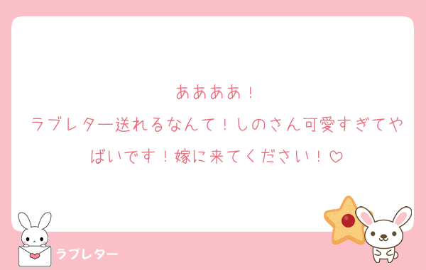 ああああ！
ラブレター送れるなんて！しのさん可愛すぎてやばいです！嫁に来てください！