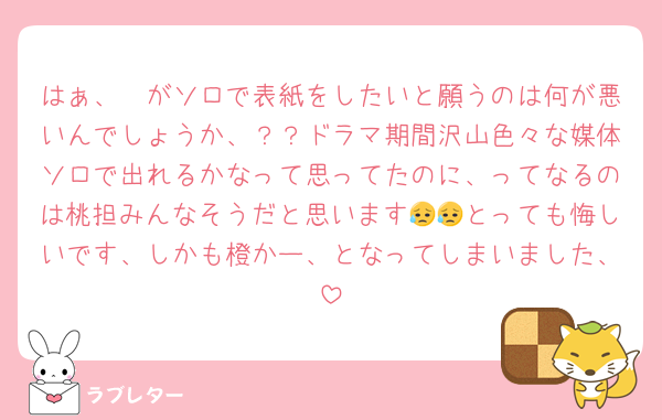 はぁ、🩷がソロで表紙をしたいと願うのは何が悪いんでしょうか、？？ドラマ期間沢山色々な媒体ソロで出れるかなって思ってたのに、ってなるのは桃担みんなそうだと思います😥😥とっても悔しいです、しかも橙かー、となってしまいました、