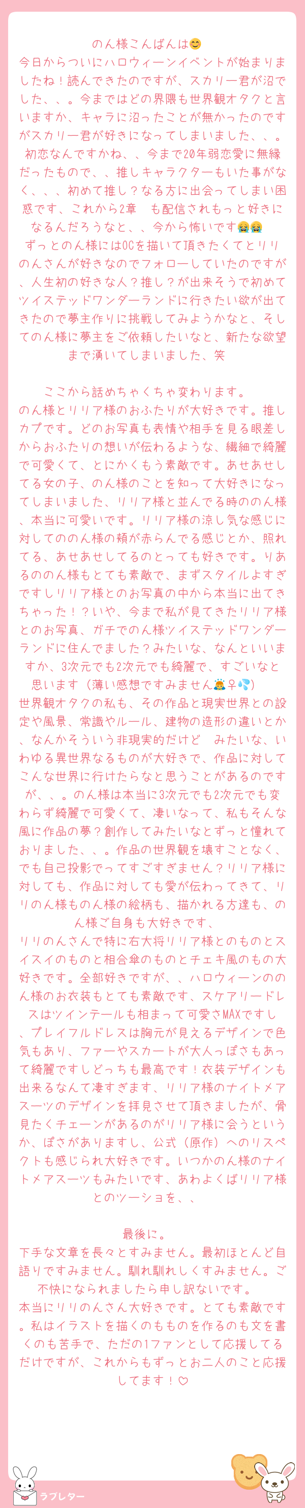 のん様こんばんは😊
今日からついにハロウィーンイベントが始まりましたね！読んできたのですが、スカリー君が沼でした、、。今まではどの界隈も世界観オタクと言いますか、キャラに沼ったことが無かったのですがスカリー君が好きになってしまいました、、。初恋なんですかね、、今まで20年弱恋愛に無縁だったもので、、推しキャラクターもいた事がなく、、、初めて推し？なる方に出会ってしまい困惑です、これから2章〜も配信されもっと好きになるんだろうなと、、今から怖いです😭😭
ずっとのん様にはOCを描いて頂きたくてとリリのんさんが好きなのでフォローしていたのですが、人生初の好きな人？推し？が出来そうで初めてツイステッドワンダーランドに行きたい欲が出てきたので夢主作りに挑戦してみようかなと、そしてのん様に夢主をご依頼したいなと、新たな欲望まで湧いてしまいました、笑

ここから話めちゃくちゃ変わります。
のん様とリリア様のおふたりが大好きです。推しカプです。どのお写真も表情や相手を見る眼差しからおふたりの想いが伝わるような、繊細で綺麗で可愛くて、とにかくもう素敵です。あせあせしてる女の子、のん様のことを知って大好きになってしまいました、リリア様と並んでる時ののん様、本当に可愛いです。リリア様の涼し気な感じに対してののん様の頬が赤らんでる感じとか、照れてる、あせあせしてるのとっても好きです。りあるののん様もとても素敵で、まずスタイルよすぎですしリリア様とのお写真の中から本当に出てきちゃった！？いや、今まで私が見てきたリリア様とのお写真、ガチでのん様ツイステッドワンダーランドに住んでました？みたいな、なんといいますか、3次元でも2次元でも綺麗で、すごいなと思います（薄い感想ですみません🙇‍♀️💦）
世界観オタクの私も、その作品と現実世界との設定や風景、常識やルール、建物の造形の違いとか、なんかそういう非現実的だけど〜みたいな、いわゆる異世界なるものが大好きで、作品に対してこんな世界に行けたらなと思うことがあるのですが、、。のん様は本当に3次元でも2次元でも変わらず綺麗で可愛くて、凄いなって、私もそんな風に作品の夢？創作してみたいなとずっと憧れておりました、、。作品の世界観を壊すことなく、でも自己投影でってすごすぎません？リリア様に対しても、作品に対しても愛が伝わってきて、リリのん様ものん様の絵柄も、描かれる方達も、のん様ご自身も大好きです、
リリのんさんで特に右大将リリア様とのものとスイスイのものと相合傘のものとチェキ風のもの大好きです。全部好きですが、、ハロウィーンののん様のお衣装もとても素敵です、スケアリードレスはツインテールも相まって可愛さMAXですし、プレイフルドレスは胸元が見えるデザインで色気もあり、ファーやスカートが大人っぽさもあって綺麗ですしどっちも最高です！衣装デザインも出来るなんて凄すぎます、リリア様のナイトメアスーツのデザインを拝見させて頂きましたが、骨見たくチェーンがあるのがリリア様に会うというか、ぽさがありますし、公式（原作）へのリスペクトも感じられ大好きです。いつかのん様のナイトメアスーツもみたいです、あわよくばリリア様とのツーショを、、

最後に。
下手な文章を長々とすみません。最初ほとんど自語りですみません。馴れ馴れしくすみません。ご不快になられましたら申し訳ないです。
本当にリリのんさん大好きです。とても素敵です。私はイラストを描くのもものを作るのも文を書くのも苦手で、ただの1ファンとして応援してるだけですが、これからもずっとお二人のこと応援してます！