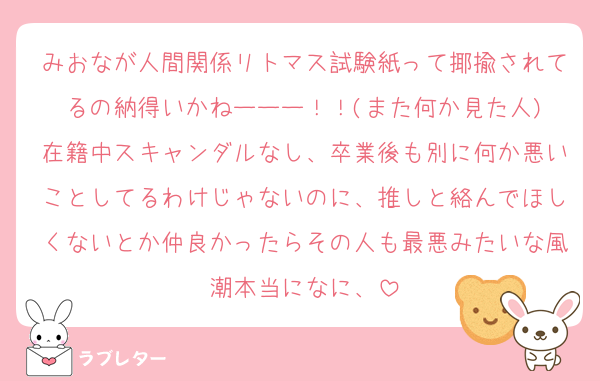 みおなが人間関係リトマス試験紙って揶揄されてるの納得いかねーーー！！(また何か見た人)
在籍中スキャンダルなし、卒業後も別に何か悪いことしてるわけじゃないのに、推しと絡んでほしくないとか仲良かったらその人も最悪みたいな風潮本当になに、
