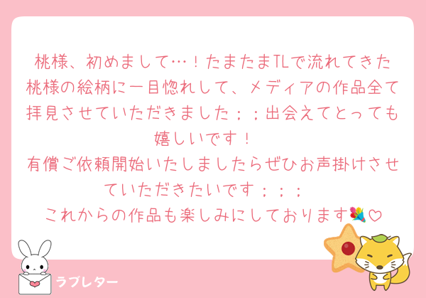 桃様、初めまして…！たまたまTLで流れてきた桃様の絵柄に一目惚れして、メディアの作品全て拝見させていただきました；；出会えてとっても嬉しいです！
有償ご依頼開始いたしましたらぜひお声掛けさせていただきたいです；；；
これからの作品も楽しみにしております💐