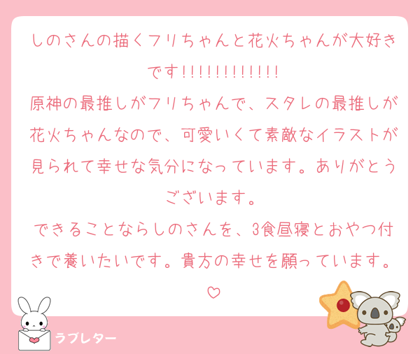 しのさんの描くフリちゃんと花火ちゃんが大好きです!!!!!!!!!!!!
原神の最推しがフリちゃんで、スタレの最推しが花火ちゃんなので、可愛いくて素敵なイラストが見られて幸せな気分になっています。ありがとうございます。
できることならしのさんを、3食昼寝とおやつ付きで養いたいです。貴方の幸せを願っています。