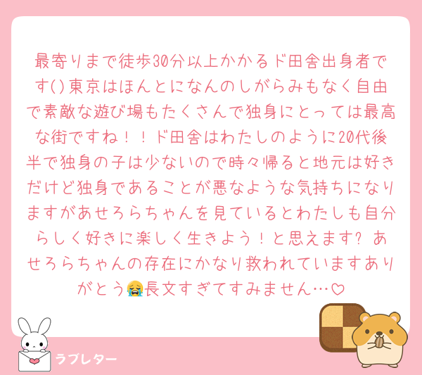 最寄りまで徒歩30分以上かかるド田舎出身者です()東京はほんとになんのしがらみもなく自由で素敵な遊び場もたくさんで独身にとっては最高な街ですね！！ド田舎はわたしのように20代後半で独身の子は少ないので時々帰ると地元は好きだけど独身であることが悪なような気持ちになりますがあせろらちゃんを見ているとわたしも自分らしく好きに楽しく生きよう！と思えます✨️あせろらちゃんの存在にかなり救われていますありがとう😭長文すぎてすみません…
