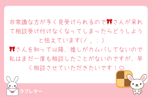 非常識な方が多く見受けられるので🎀さんが呆れて相談受け付けなくなってしまったらどうしようと怯えています(/ _ ; ) 
🎀さんを知って以降、推しがカムバしてないので私はまだ一度も相談したことがないのですが、早く相談させていただきたいです！