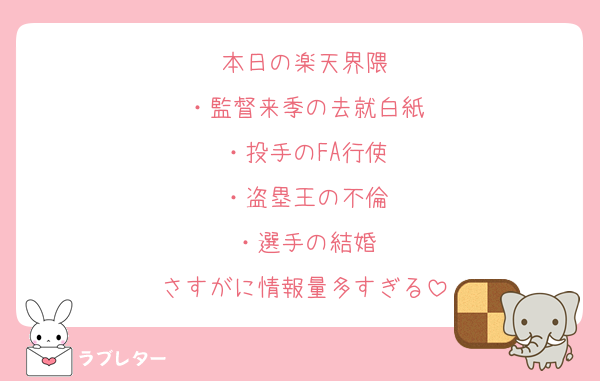 本日の楽天界隈
・監督来季の去就白紙
・投手のFA行使
・盗塁王の不倫
・選手の結婚
さすがに情報量多すぎる