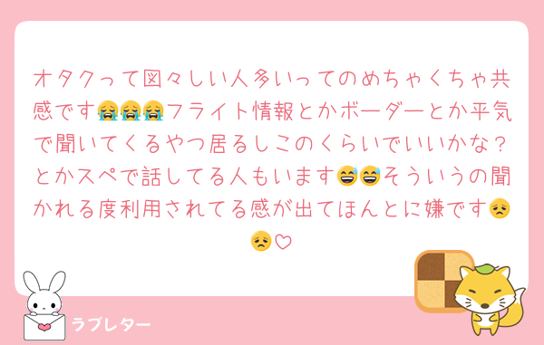 オタクって図々しい人多いってのめちゃくちゃ共感です😭😭😭フライト情報とかボーダーとか平気で聞いてくるやつ居るしこのくらいでいいかな？とかスペで話してる人もいます😅😅そういうの聞かれる度利用されてる感が出てほんとに嫌です😞😞