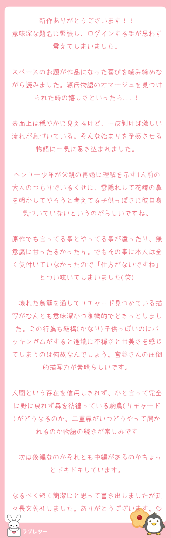 新作ありがとうございます！！
意味深な題名に緊張し、ログインする手が思わず震えてしまいました。

スペースのお題が作品になった喜びを噛み締めながら読みました。源氏物語のオマージュを見つけられた時の嬉しさといったら...！

表面上は穏やかに見えるけど、一皮剥けば激しい流れが息づいている。そんな始まりを予感させる物語に一気に惹き込まれました。

ヘンリー少年が父親の再婚に理解を示す1人前の大人のつもりでいるくせに、雲隠れして花嫁の鼻を明かしてやろうと考えてる子供っぽさに彼自身気づいていないというのがらしいですね。

原作でも言ってる事とやってる事が違ったり、無意識に甘ったるかったり。でもその事に本人は全く気付いていなかったので「仕方がないですね」とつい呟いてしまいました(笑)

　壊れた鳥籠を通してリチャード見つめている描写がなんとも意味深かつ象徴的でどきっとしました。この行為も結構(かなり)子供っぽいのにバッキンガムがすると途端に不穏さと甘美さを感じてしまうのは何故なんでしょう。宮谷さんの圧倒的描写力が素晴らしいです。

人間という存在を信用しきれず、かと言って完全に野に戻れず森を彷徨っている駒鳥(リチャード)がどうなるのか。二重扉がいつどうやって開かれるのか物語の続きが楽しみです

　次は後編なのかそれとも中編があるのかちょっとドキドキしています。

なるべく短く簡潔にと思って書き出しましたが延々長文失礼しました。ありがとうございます。