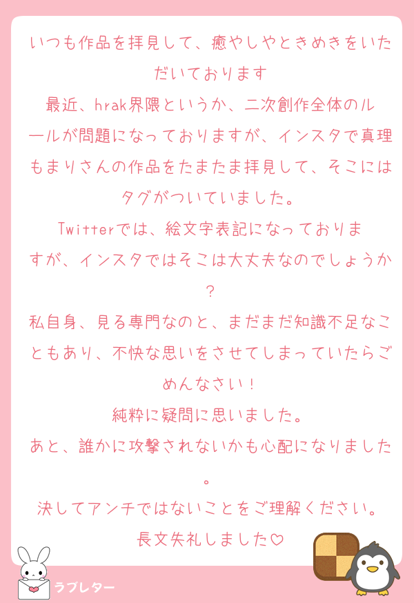 いつも作品を拝見して、癒やしやときめきをいただいております
最近、hrak界隈というか、二次創作全体のルールが問題になっておりますが、インスタで真理もまりさんの作品をたまたま拝見して、そこにはタグがついていました。
Twitterでは、絵文字表記になっておりますが、インスタではそこは大丈夫なのでしょうか？
私自身、見る専門なのと、まだまだ知識不足なこともあり、不快な思いをさせてしまっていたらごめんなさい！
純粋に疑問に思いました。
あと、誰かに攻撃されないかも心配になりました。
決してアンチではないことをご理解ください。
長文失礼しました