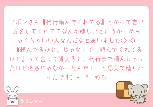 リボンさん『代行頼んでくれてる』とかって言い方をしてくれててなんか嬉しいというか🥲‎めちゃくちゃいい人なんだなと思いました(>_<)♥『頼んでるひと』じゃなくて『頼んでくれてるひと』って言って貰えると、代行まで頼んじゃったけど迷惑じゃなかったんだ！！と思えて嬉しかったです( *´꒳`*)