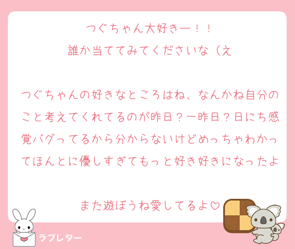 つぐちゃん大好きー！！
誰か当ててみてくださいな（え

つぐちゃんの好きなところはね、なんかね自分のこと考えてくれてるのが昨日？一昨日？日にち感覚バグってるから分からないけどめっちゃわかってほんとに優しすぎてもっと好き好きになったよ♡
また遊ぼうね愛してるよ