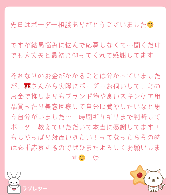 先日はボーダー相談ありがとうございました😊🤍
ですが結局悩みに悩んで応募しなくて…聞くだけでも大丈夫と最初に仰ってくれて感謝してます🥲
それなりのお金がかかることは分かっていましたが、🎀さんから実際にボーダーお伺いして、このお金で推しよりもブランド物や良いスキンケア用品買ったり美容医療して自分に費やしたいなと思う自分がいました…🥲時間ギリギリまで判断してボーダー教えていただいて本当に感謝してます！もしやっぱり対面いきたい！ってなったらその時は必ず応募するのでぜひまたよろしくお願いします😊🤍