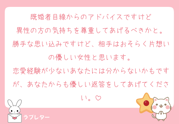 既婚者目線からのアドバイスですけど
異性の方の気持ちを尊重してあげるべきかと。
勝手な思い込みですけど、相手はおそらく片想いの優しい女性と思います。
恋愛経験が少ないあなたには分からないかもですが、あなたからも優しい返答をしてあげてください。
