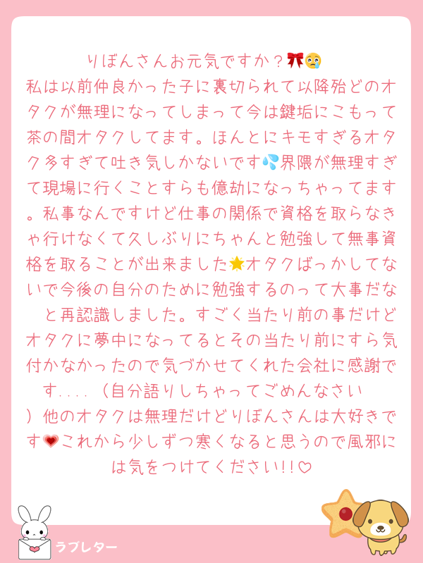 りぼんさんお元気ですか？🎀😢
私は以前仲良かった子に裏切られて以降殆どのオタクが無理になってしまって今は鍵垢にこもって茶の間オタクしてます。ほんとにキモすぎるオタク多すぎて吐き気しかないです💦界隈が無理すぎて現場に行くことすらも億劫になっちゃってます。私事なんですけど仕事の関係で資格を取らなきゃ行けなくて久しぶりにちゃんと勉強して無事資格を取ることが出来ました🌟オタクばっかしてないで今後の自分のために勉強するのって大事だな〜と再認識しました。すごく当たり前の事だけどオタクに夢中になってるとその当たり前にすら気付かなかったので気づかせてくれた会社に感謝です....（自分語りしちゃってごめんなさい🥲）他のオタクは無理だけどりぼんさんは大好きです💗これから少しずつ寒くなると思うので風邪には気をつけてください!!