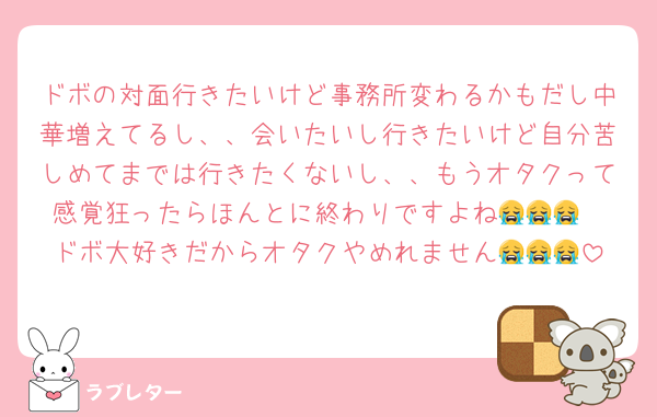 ドボの対面行きたいけど事務所変わるかもだし中華増えてるし、、会いたいし行きたいけど自分苦しめてまでは行きたくないし、、もうオタクって感覚狂ったらほんとに終わりですよね😭😭😭
ドボ大好きだからオタクやめれません😭😭😭