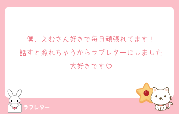 僕、えむさん好きで毎日頑張れてます！
話すと照れちゃうからラブレターにしました
大好きです