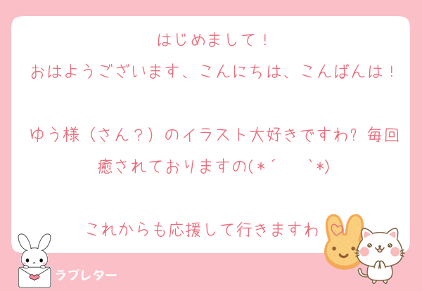 はじめまして！
おはようございます、こんにちは、こんばんは！
ゆう様（さん？）のイラスト大好きですわ✨毎回癒されておりますの(*´ ˘ `*)

これからも応援して行きますわ♡