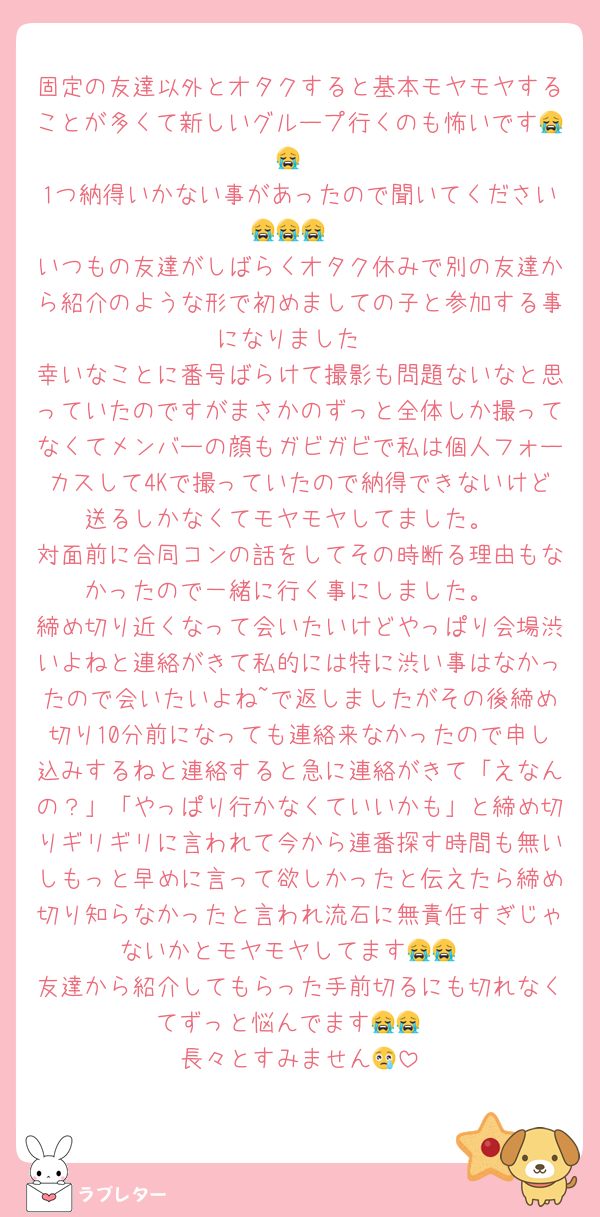 固定の友達以外とオタクすると基本モヤモヤすることが多くて新しいグループ行くのも怖いです😭😭
1つ納得いかない事があったので聞いてください😭😭😭
いつもの友達がしばらくオタク休みで別の友達から紹介のような形で初めましての子と参加する事になりました
幸いなことに番号ばらけて撮影も問題ないなと思っていたのですがまさかのずっと全体しか撮ってなくてメンバーの顔もガビガビで私は個人フォーカスして4Kで撮っていたので納得できないけど送るしかなくてモヤモヤしてました。
対面前に合同コンの話をしてその時断る理由もなかったので一緒に行く事にしました。
締め切り近くなって会いたいけどやっぱり会場渋いよねと連絡がきて私的には特に渋い事はなかったので会いたいよね~で返しましたがその後締め切り10分前になっても連絡来なかったので申し込みするねと連絡すると急に連絡がきて「えなんの？」「やっぱり行かなくていいかも」と締め切りギリギリに言われて今から連番探す時間も無いしもっと早めに言って欲しかったと伝えたら締め切り知らなかったと言われ流石に無責任すぎじゃないかとモヤモヤしてます😭😭
友達から紹介してもらった手前切るにも切れなくてずっと悩んでます😭😭
長々とすみません😢