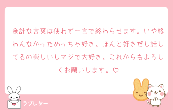 余計な言葉は使わず一言で終わらせます。いや終わんなかっためっちゃ好き。ほんと好きだし話してるの楽しいしマジで大好き。これからもよろしくお願いします。