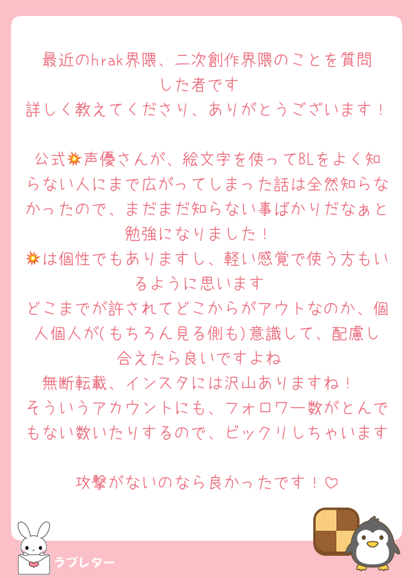 最近のhrak界隈、二次創作界隈のことを質問した者です
詳しく教えてくださり、ありがとうございます！
公式💥声優さんが、絵文字を使ってBLをよく知らない人にまで広がってしまった話は全然知らなかったので、まだまだ知らない事ばかりだなぁと勉強になりました！
💥は個性でもありますし、軽い感覚で使う方もいるように思います
どこまでが許されてどこからがアウトなのか、個人個人が(もちろん見る側も)意識して、配慮し合えたら良いですよね
無断転載、インスタには沢山ありますね！
そういうアカウントにも、フォロワー数がとんでもない数いたりするので、ビックリしちゃいます
攻撃がないのなら良かったです！