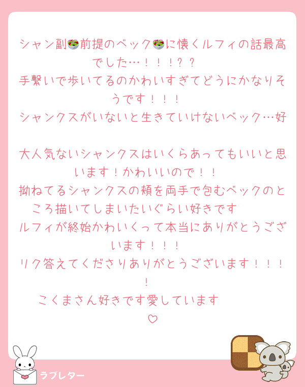 シャン副🥗前提のベック🥗に懐くルフィの話最高でした…！！！✨✨
手繋いで歩いてるのかわいすぎてどうにかなりそうです！！！
シャンクスがいないと生きていけないベック…好
大人気ないシャンクスはいくらあってもいいと思います！かわいいので！！
拗ねてるシャンクスの頬を両手で包むベックのところ描いてしまいたいぐらい好きです❤️❤️
ルフィが終始かわいくって本当にありがとうございます！！！
リク答えてくださりありがとうございます！！！！
こくまさん好きです愛しています〜❤️❤️❤️