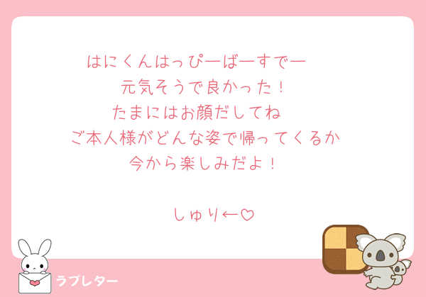 はにくんはっぴーばーすでー🩷
元気そうで良かった！
たまにはお顔だしてね🩷
ご本人様がどんな姿で帰ってくるか
今から楽しみだよ！

しゅり←