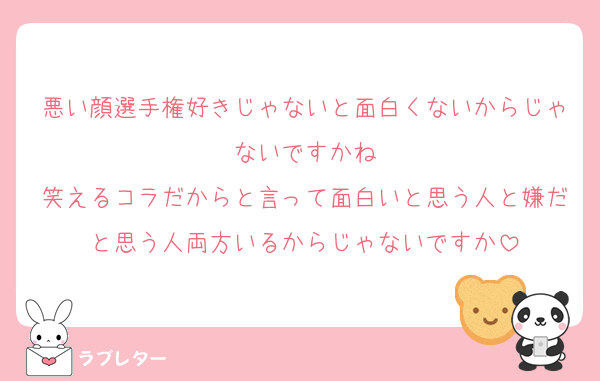 悪い顔選手権好きじゃないと面白くないからじゃないですかね
笑えるコラだからと言って面白いと思う人と嫌だと思う人両方いるからじゃないですか