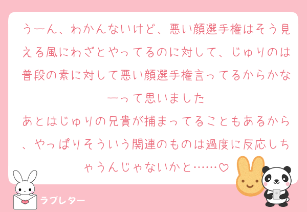 うーん、わかんないけど、悪い顔選手権はそう見える風にわざとやってるのに対して、じゅりのは普段の素に対して悪い顔選手権言ってるからかなーって思いました
あとはじゅりの兄貴が捕まってることもあるから、やっぱりそういう関連のものは過度に反応しちゃうんじゃないかと……