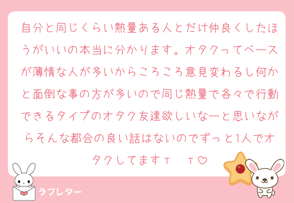 自分と同じくらい熱量ある人とだけ仲良くしたほうがいいの本当に分かります。オタクってベースが薄情な人が多いからころころ意見変わるし何かと面倒な事の方が多いので同じ熱量で各々で行動できるタイプのオタク友達欲しいなーと思いながらそんな都合の良い話はないのでずっと1人でオタクしてますт  т