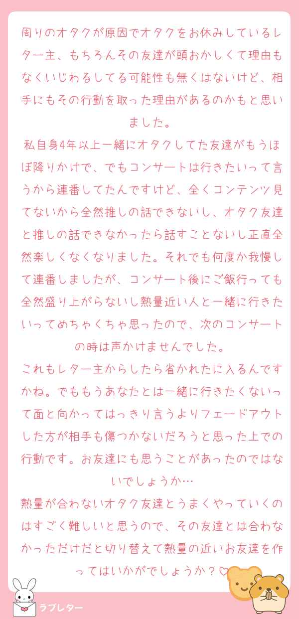 周りのオタクが原因でオタクをお休みしているレター主、もちろんその友達が頭おかしくて理由もなくいじわるしてる可能性も無くはないけど、相手にもその行動を取った理由があるのかもと思いました。
私自身4年以上一緒にオタクしてた友達がもうほぼ降りかけで、でもコンサートは行きたいって言うから連番してたんですけど、全くコンテンツ見てないから全然推しの話できないし、オタク友達と推しの話できなかったら話すことないし正直全然楽しくなくなりました。それでも何度か我慢して連番しましたが、コンサート後にご飯行っても全然盛り上がらないし熱量近い人と一緒に行きたいってめちゃくちゃ思ったので、次のコンサートの時は声かけませんでした。
これもレター主からしたら省かれたに入るんですかね。でももうあなたとは一緒に行きたくないって面と向かってはっきり言うよりフェードアウトした方が相手も傷つかないだろうと思った上での行動です。お友達にも思うことがあったのではないでしょうか…
熱量が合わないオタク友達とうまくやっていくのはすごく難しいと思うので、その友達とは合わなかっただけだと切り替えて熱量の近いお友達を作ってはいかがでしょうか？