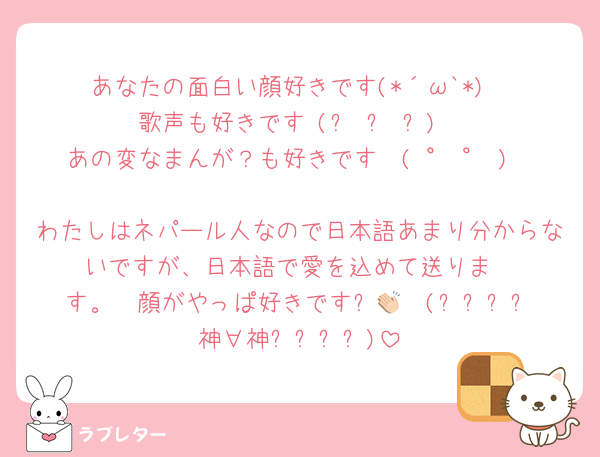 あなたの面白い顔好きです(*´ω`*)
歌声も好きです♡(๑♡ᴗ♡๑)
あの変なまんが？も好きです❀(♡°♥°♡)❀
わたしはネパール人なので日本語あまり分からないですが、日本語で愛を込めて送りま
す。  顔がやっぱ好きです✨️👏🏻(⸝⸝⸝⸝神∀神⸝⸝⸝⸝)