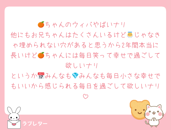 🍊ちゃんのウィバやばいナリ
他にもお兄ちゃんはたくさんいるけど👼じゃなきゃ埋められない穴があると思うから2年間本当に長いけど🍊ちゃんには毎日笑って幸せで過ごして欲しいナリ
というか📅みんなも💎みんなも毎日小さな幸せでもいいから感じられる毎日を過ごして欲しいナリ