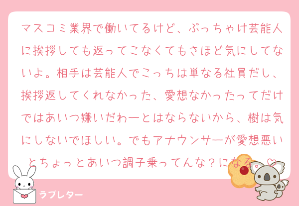 マスコミ業界で働いてるけど、ぶっちゃけ芸能人に挨拶しても返ってこなくてもさほど気にしてないよ。相手は芸能人でこっちは単なる社員だし、挨拶返してくれなかった、愛想なかったってだけではあいつ嫌いだわーとはならないから、樹は気にしないでほしい。でもアナウンサーが愛想悪いとちょっとあいつ調子乗ってんな？になる。