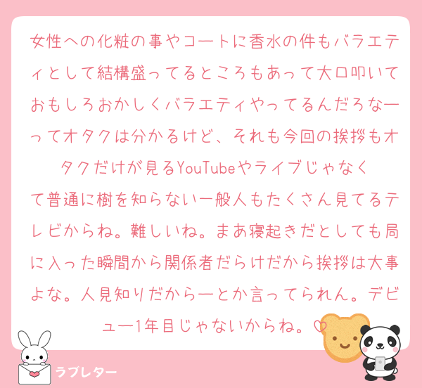 女性への化粧の事やコートに香水の件もバラエティとして結構盛ってるところもあって大口叩いておもしろおかしくバラエティやってるんだろなーってオタクは分かるけど、それも今回の挨拶もオタクだけが見るYouTubeやライブじゃなくて普通に樹を知らない一般人もたくさん見てるテレビからね。難しいね。まあ寝起きだとしても局に入った瞬間から関係者だらけだから挨拶は大事よな。人見知りだからーとか言ってられん。デビュー1年目じゃないからね。