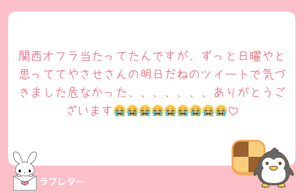 関西オフラ当たってたんですが、ずっと日曜やと思っててやさせさんの明日だねのツイートで気づきました危なかった、、、、、、、ありがとうございます😭😭😭😭😭😭😭😭😭