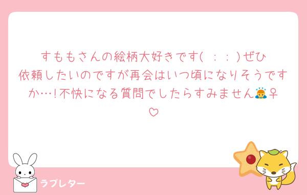 すももさんの絵柄大好きです( ; ; )ぜひ依頼したいのですが再会はいつ頃になりそうですか…!不快になる質問でしたらすみません🙇‍♀️