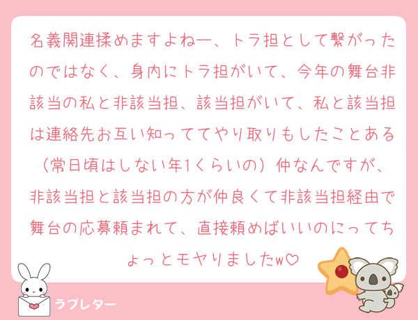 名義関連揉めますよねー、トラ担として繋がったのではなく、身内にトラ担がいて、今年の舞台非該当の私と非該当担、該当担がいて、私と該当担は連絡先お互い知っててやり取りもしたことある（常日頃はしない年1くらいの）仲なんですが、非該当担と該当担の方が仲良くて非該当担経由で舞台の応募頼まれて、直接頼めばいいのにってちょっとモヤりましたw