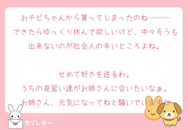 おチビちゃんから貰ってしまったのね………
できたらゆっくり休んで欲しいけど、中々そうも出来ないのが社会人の辛いところよね。

せめて好きを送るわ。
うちの見習い達がお姉さんに会いたいなぁ。
お姉さん、元気になってねと騒いでいます