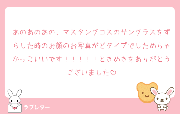 あのあのあの、マスタングコスのサングラスをずらした時のお顔のお写真がどタイプでしためちゃかっこいいです！！！！！ときめきをありがとうございました