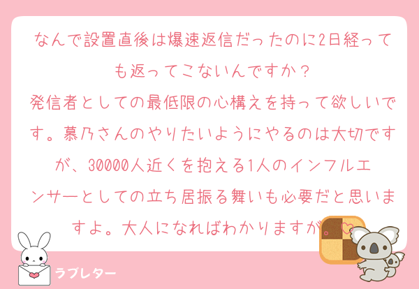 なんで設置直後は爆速返信だったのに2日経っても返ってこないんですか？
発信者としての最低限の心構えを持って欲しいです。慕乃さんのやりたいようにやるのは大切ですが、30000人近くを抱える1人のインフルエンサーとしての立ち居振る舞いも必要だと思いますよ。大人になればわかりますが。