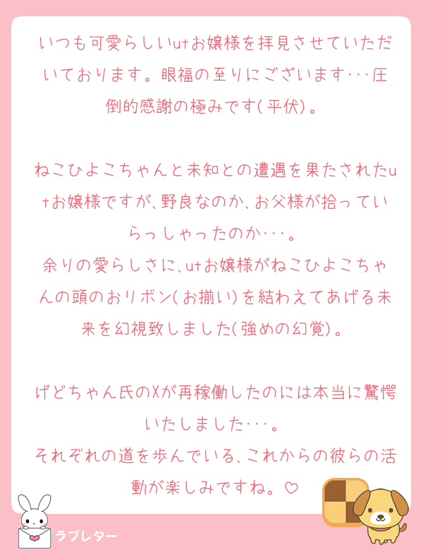 いつも可愛らしいutお嬢様を拝見させていただいております。眼福の至りにございます･･･圧倒的感謝の極みです(平伏)。

ねこひよこちゃんと未知との遭遇を果たされたutお嬢様ですが､野良なのか､お父様が拾っていらっしゃったのか･･･。
余りの愛らしさに､utお嬢様がねこひよこちゃんの頭のおリボン(お揃い)を結わえてあげる未来を幻視致しました(強めの幻覚)。

げどちゃん氏のXが再稼働したのには本当に驚愕いたしました･･･。
それぞれの道を歩んでいる､これからの彼らの活動が楽しみですね。