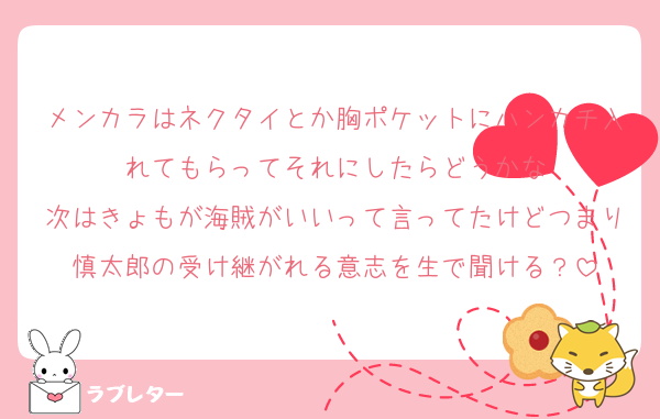 メンカラはネクタイとか胸ポケットにハンカチ入れてもらってそれにしたらどうかな
次はきょもが海賊がいいって言ってたけどつまり慎太郎の受け継がれる意志を生で聞ける？