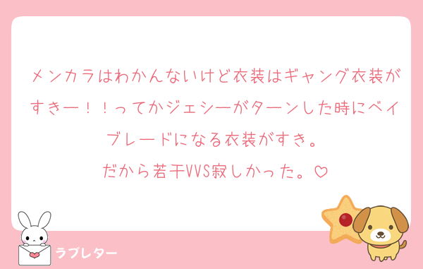 メンカラはわかんないけど衣装はギャング衣装がすきー！！ってかジェシーがターンした時にベイブレードになる衣装がすき。
だから若干VVS寂しかった。