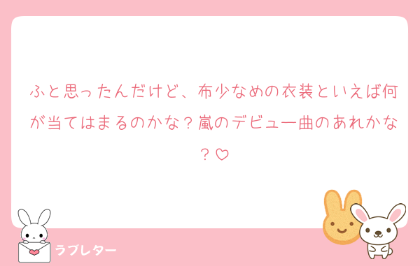 ふと思ったんだけど、布少なめの衣装といえば何が当てはまるのかな？嵐のデビュー曲のあれかな？