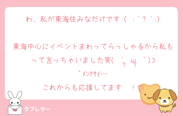 わ、私が東海住みなだけです:( ;´꒳`;)
東海中心にイベントまわってらっしゃるから私もって言っちゃいました笑( ´•̥ω•̥｀)ｺﾞﾒﾝﾅｻｲ…
これからも応援してます〜！